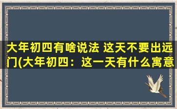 大年初四有啥说法 这天不要出远门(大年初四：这一天有什么寓意？别出门的原因是什么？)